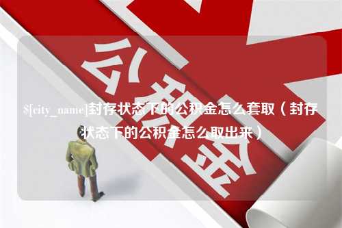 江山封存状态下的公积金怎么套取（封存状态下的公积金怎么取出来）